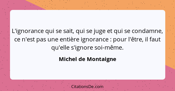 L'ignorance qui se sait, qui se juge et qui se condamne, ce n'est pas une entière ignorance : pour l'être, il faut qu'elle... - Michel de Montaigne