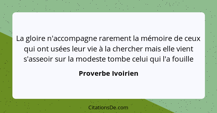 La gloire n'accompagne rarement la mémoire de ceux qui ont usées leur vie à la chercher mais elle vient s'asseoir sur la modeste t... - Proverbe Ivoirien