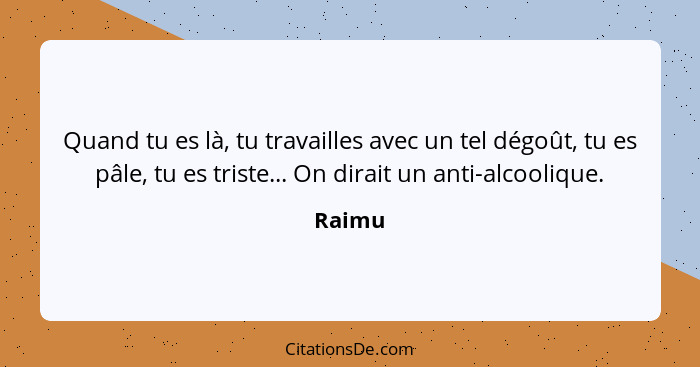 Quand tu es là, tu travailles avec un tel dégoût, tu es pâle, tu es triste... On dirait un anti-alcoolique.... - Raimu