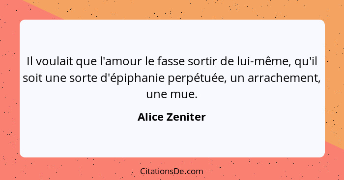 Il voulait que l'amour le fasse sortir de lui-même, qu'il soit une sorte d'épiphanie perpétuée, un arrachement, une mue.... - Alice Zeniter