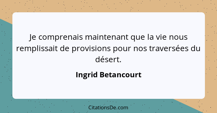 Je comprenais maintenant que la vie nous remplissait de provisions pour nos traversées du désert.... - Ingrid Betancourt