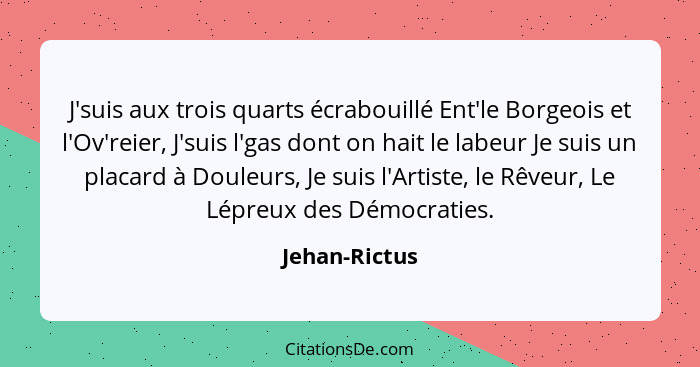 J'suis aux trois quarts écrabouillé Ent'le Borgeois et l'Ov'reier, J'suis l'gas dont on hait le labeur Je suis un placard à Douleurs, J... - Jehan-Rictus