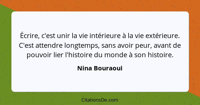 Écrire, c'est unir la vie intérieure à la vie extérieure. C'est attendre longtemps, sans avoir peur, avant de pouvoir lier l'histoire... - Nina Bouraoui