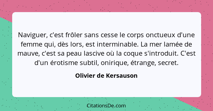 Naviguer, c'est frôler sans cesse le corps onctueux d'une femme qui, dès lors, est interminable. La mer lamée de mauve, c'est s... - Olivier de Kersauson