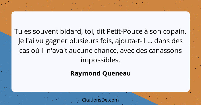 Tu es souvent bidard, toi, dit Petit-Pouce à son copain. Je l'ai vu gagner plusieurs fois, ajouta-t-il ... dans des cas où il n'avai... - Raymond Queneau