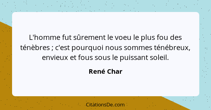 L'homme fut sûrement le voeu le plus fou des ténèbres ; c'est pourquoi nous sommes ténébreux, envieux et fous sous le puissant soleil... - René Char