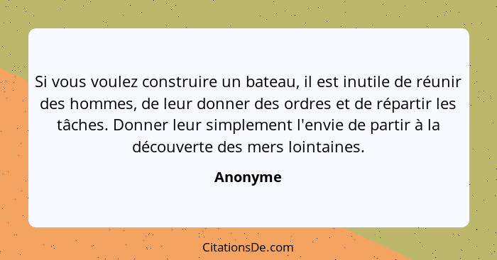 Si vous voulez construire un bateau, il est inutile de réunir des hommes, de leur donner des ordres et de répartir les tâches. Donner leur s... - Anonyme