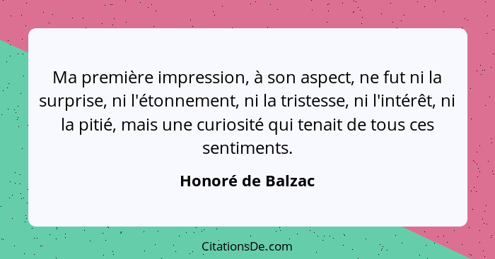 Ma première impression, à son aspect, ne fut ni la surprise, ni l'étonnement, ni la tristesse, ni l'intérêt, ni la pitié, mais une... - Honoré de Balzac