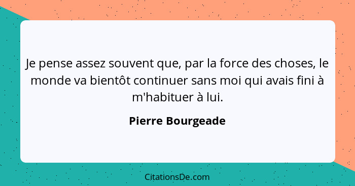 Je pense assez souvent que, par la force des choses, le monde va bientôt continuer sans moi qui avais fini à m'habituer à lui.... - Pierre Bourgeade