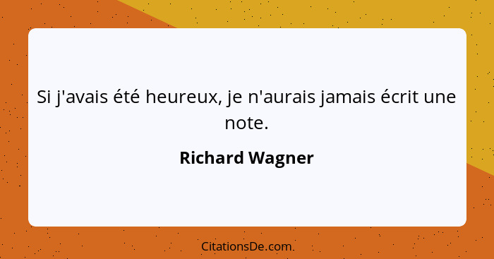 Si j'avais été heureux, je n'aurais jamais écrit une note.... - Richard Wagner