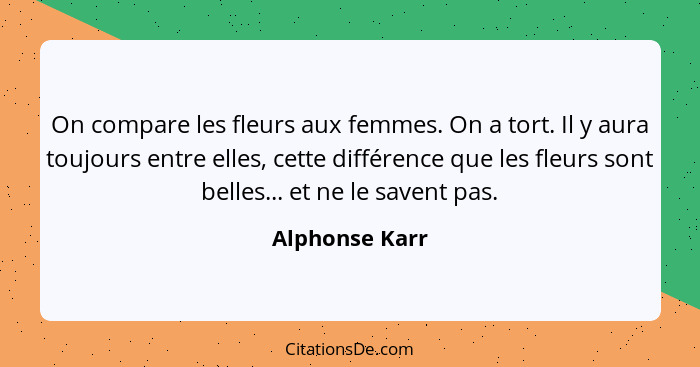 On compare les fleurs aux femmes. On a tort. Il y aura toujours entre elles, cette différence que les fleurs sont belles... et ne le s... - Alphonse Karr