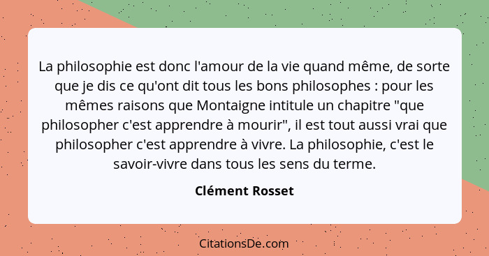 La philosophie est donc l'amour de la vie quand même, de sorte que je dis ce qu'ont dit tous les bons philosophes : pour les mêm... - Clément Rosset