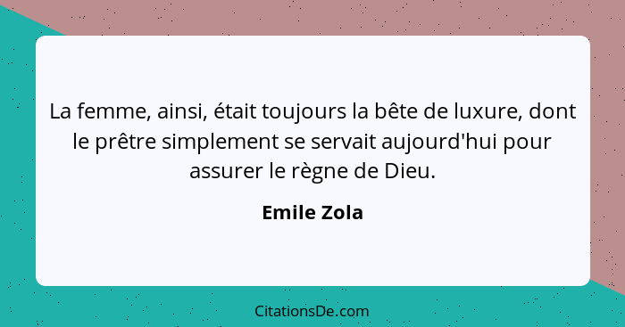 La femme, ainsi, était toujours la bête de luxure, dont le prêtre simplement se servait aujourd'hui pour assurer le règne de Dieu.... - Emile Zola