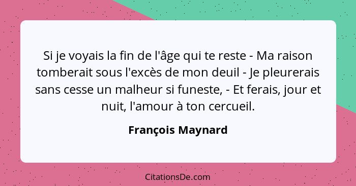 Si je voyais la fin de l'âge qui te reste - Ma raison tomberait sous l'excès de mon deuil - Je pleurerais sans cesse un malheur si... - François Maynard