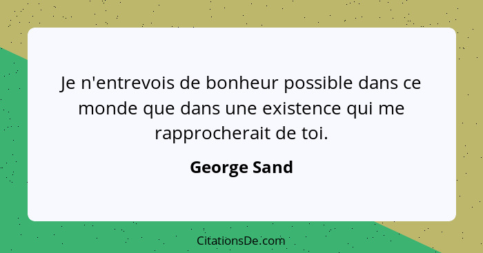 Je n'entrevois de bonheur possible dans ce monde que dans une existence qui me rapprocherait de toi.... - George Sand