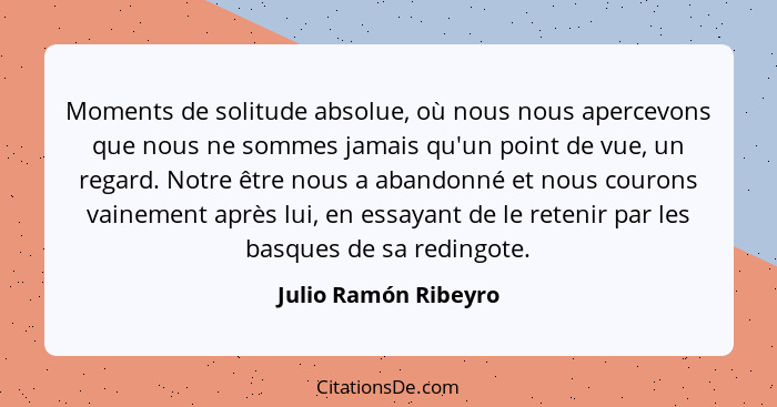 Moments de solitude absolue, où nous nous apercevons que nous ne sommes jamais qu'un point de vue, un regard. Notre être nous a... - Julio Ramón Ribeyro