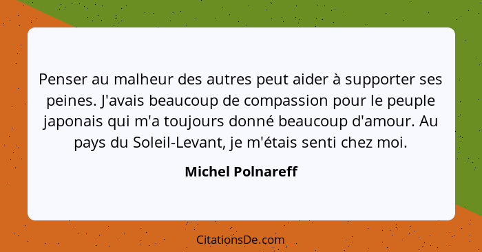 Penser au malheur des autres peut aider à supporter ses peines. J'avais beaucoup de compassion pour le peuple japonais qui m'a touj... - Michel Polnareff