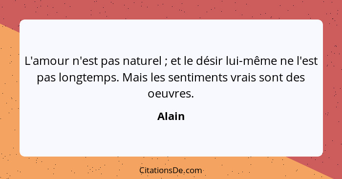 L'amour n'est pas naturel ; et le désir lui-même ne l'est pas longtemps. Mais les sentiments vrais sont des oeuvres.... - Alain