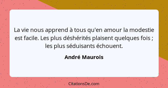 La vie nous apprend à tous qu'en amour la modestie est facile. Les plus déshérités plaisent quelques fois ; les plus séduisants é... - André Maurois