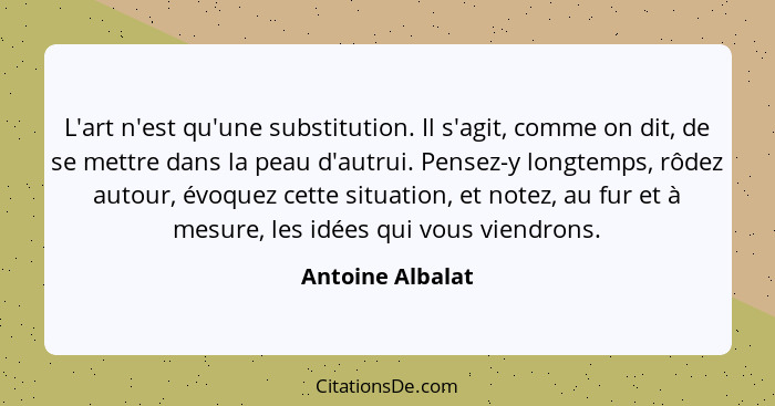 L'art n'est qu'une substitution. Il s'agit, comme on dit, de se mettre dans la peau d'autrui. Pensez-y longtemps, rôdez autour, évoq... - Antoine Albalat