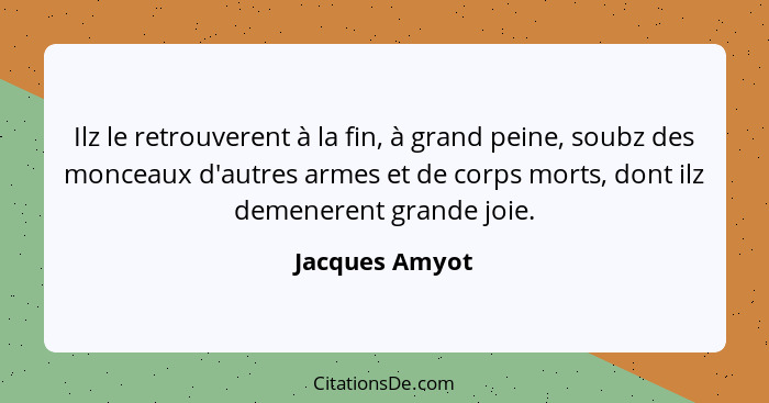 Ilz le retrouverent à la fin, à grand peine, soubz des monceaux d'autres armes et de corps morts, dont ilz demenerent grande joie.... - Jacques Amyot