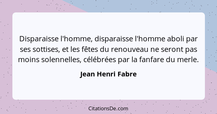 Disparaisse l'homme, disparaisse l'homme aboli par ses sottises, et les fêtes du renouveau ne seront pas moins solennelles, célébré... - Jean Henri Fabre