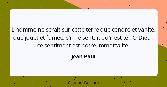 L'homme ne serait sur cette terre que cendre et vanité, que jouet et fumée, s'il ne sentait qu'il est tel. O Dieu ! ce sentiment est... - Jean Paul