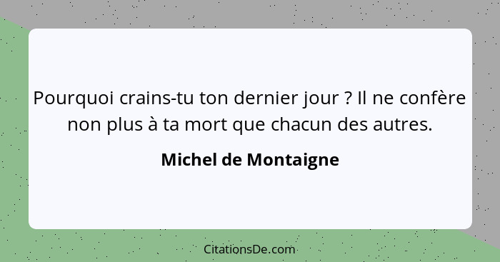 Pourquoi crains-tu ton dernier jour ? Il ne confère non plus à ta mort que chacun des autres.... - Michel de Montaigne