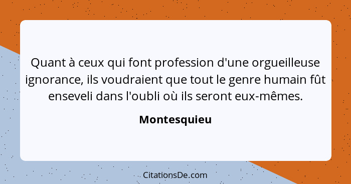 Quant à ceux qui font profession d'une orgueilleuse ignorance, ils voudraient que tout le genre humain fût enseveli dans l'oubli où ils... - Montesquieu