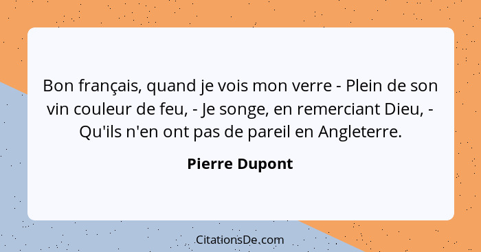 Bon français, quand je vois mon verre - Plein de son vin couleur de feu, - Je songe, en remerciant Dieu, - Qu'ils n'en ont pas de pare... - Pierre Dupont