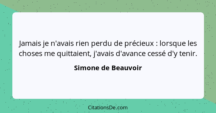 Jamais je n'avais rien perdu de précieux : lorsque les choses me quittaient, j'avais d'avance cessé d'y tenir.... - Simone de Beauvoir