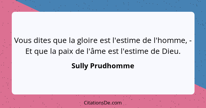 Vous dites que la gloire est l'estime de l'homme, - Et que la paix de l'âme est l'estime de Dieu.... - Sully Prudhomme