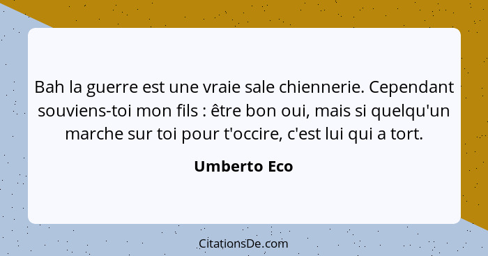 Bah la guerre est une vraie sale chiennerie. Cependant souviens-toi mon fils : être bon oui, mais si quelqu'un marche sur toi pour... - Umberto Eco