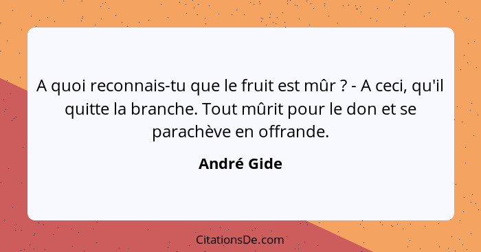 A quoi reconnais-tu que le fruit est mûr ? - A ceci, qu'il quitte la branche. Tout mûrit pour le don et se parachève en offrande.... - André Gide