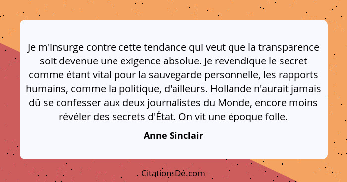 Je m'insurge contre cette tendance qui veut que la transparence soit devenue une exigence absolue. Je revendique le secret comme étant... - Anne Sinclair