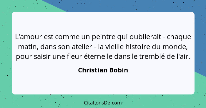 L'amour est comme un peintre qui oublierait - chaque matin, dans son atelier - la vieille histoire du monde, pour saisir une fleur é... - Christian Bobin