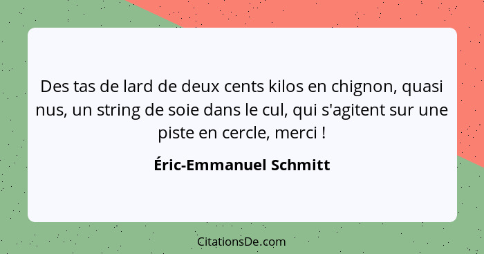 Des tas de lard de deux cents kilos en chignon, quasi nus, un string de soie dans le cul, qui s'agitent sur une piste en cercl... - Éric-Emmanuel Schmitt