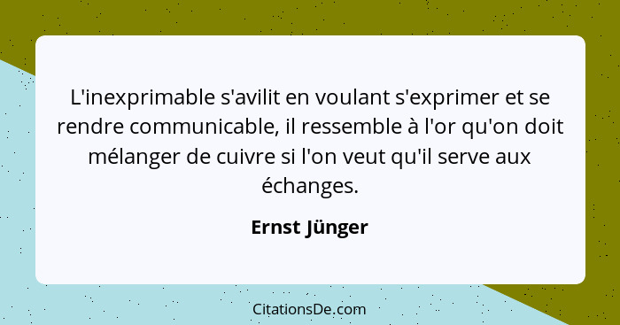 L'inexprimable s'avilit en voulant s'exprimer et se rendre communicable, il ressemble à l'or qu'on doit mélanger de cuivre si l'on veut... - Ernst Jünger