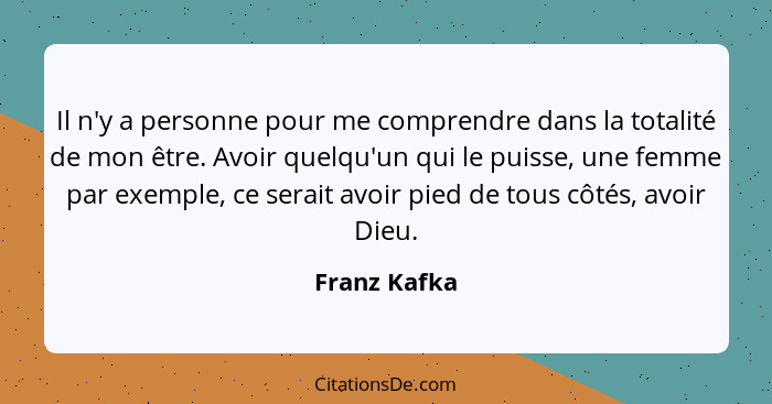 Il n'y a personne pour me comprendre dans la totalité de mon être. Avoir quelqu'un qui le puisse, une femme par exemple, ce serait avoir... - Franz Kafka