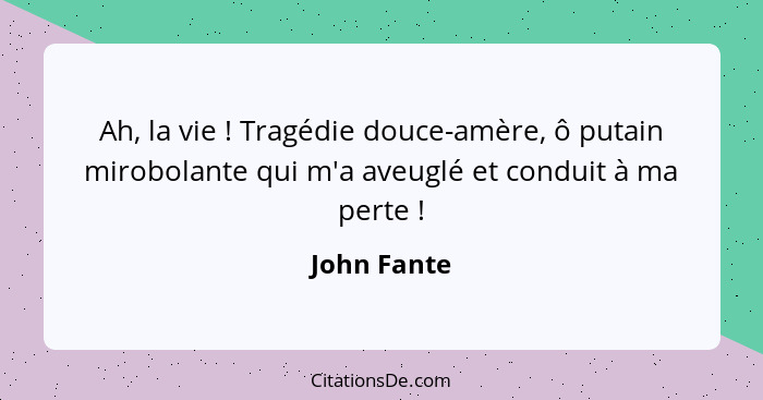 Ah, la vie ! Tragédie douce-amère, ô putain mirobolante qui m'a aveuglé et conduit à ma perte !... - John Fante