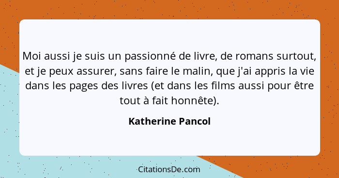 Moi aussi je suis un passionné de livre, de romans surtout, et je peux assurer, sans faire le malin, que j'ai appris la vie dans le... - Katherine Pancol