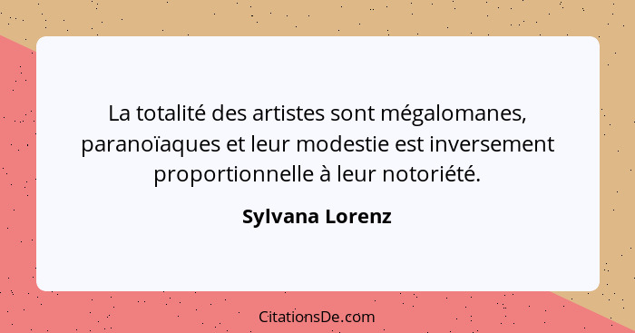 La totalité des artistes sont mégalomanes, paranoïaques et leur modestie est inversement proportionnelle à leur notoriété.... - Sylvana Lorenz