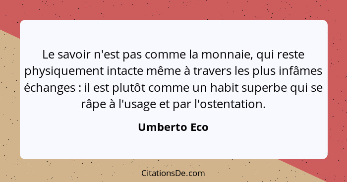 Le savoir n'est pas comme la monnaie, qui reste physiquement intacte même à travers les plus infâmes échanges : il est plutôt comme... - Umberto Eco