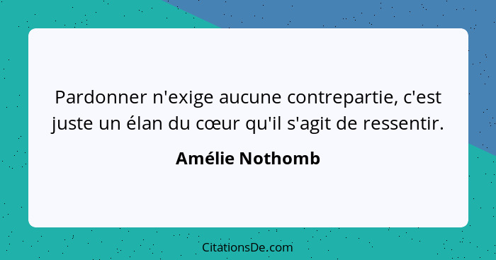 Pardonner n'exige aucune contrepartie, c'est juste un élan du cœur qu'il s'agit de ressentir.... - Amélie Nothomb