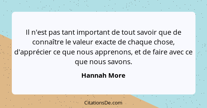 Il n'est pas tant important de tout savoir que de connaître le valeur exacte de chaque chose, d'apprécier ce que nous apprenons, et de f... - Hannah More