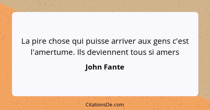 La pire chose qui puisse arriver aux gens c'est l'amertume. Ils deviennent tous si amers... - John Fante