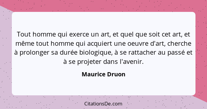 Tout homme qui exerce un art, et quel que soit cet art, et même tout homme qui acquiert une oeuvre d'art, cherche à prolonger sa durée... - Maurice Druon