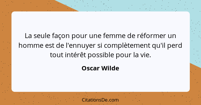 La seule façon pour une femme de réformer un homme est de l'ennuyer si complètement qu'il perd tout intérêt possible pour la vie.... - Oscar Wilde