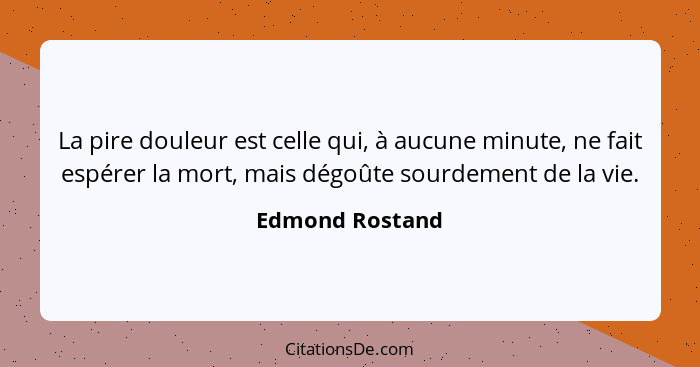 La pire douleur est celle qui, à aucune minute, ne fait espérer la mort, mais dégoûte sourdement de la vie.... - Edmond Rostand