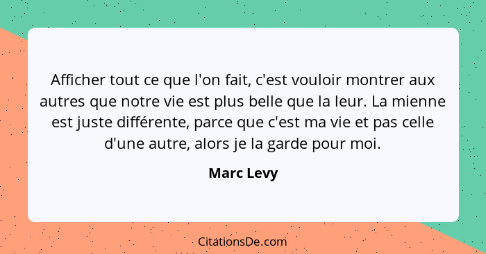 Afficher tout ce que l'on fait, c'est vouloir montrer aux autres que notre vie est plus belle que la leur. La mienne est juste différente,... - Marc Levy